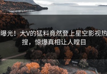 曝光！大V的猛料竟然登上星空影视热搜，惊爆真相让人瞠目