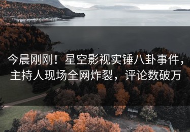 今晨刚刚！星空影视实锤八卦事件，主持人现场全网炸裂，评论数破万