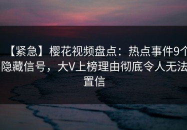 【紧急】樱花视频盘点：热点事件9个隐藏信号，大V上榜理由彻底令人无法置信