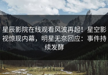 星辰影院在线观看风波再起！星空影视惊现内幕，明星无奈回应：事件持续发酵