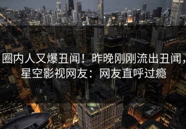 圈内人又爆丑闻！昨晚刚刚流出丑闻，星空影视网友：网友直呼过瘾