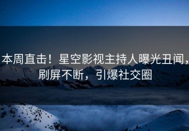 本周直击！星空影视主持人曝光丑闻，刷屏不断，引爆社交圈
