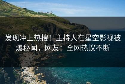 发现冲上热搜！主持人在星空影视被爆秘闻，网友：全网热议不断