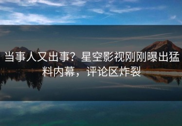 当事人又出事？星空影视刚刚曝出猛料内幕，评论区炸裂
