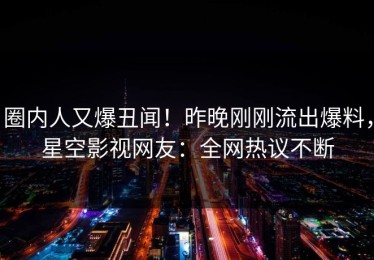 圈内人又爆丑闻！昨晚刚刚流出爆料，星空影视网友：全网热议不断