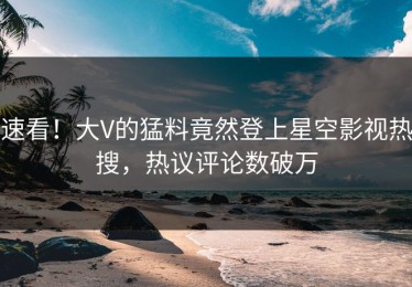 速看！大V的猛料竟然登上星空影视热搜，热议评论数破万