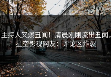 主持人又爆丑闻！清晨刚刚流出丑闻，星空影视网友：评论区炸裂