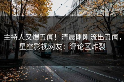 主持人又爆丑闻！清晨刚刚流出丑闻，星空影视网友：评论区炸裂