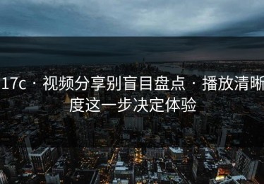 17c · 视频分享别盲目盘点 · 播放清晰度这一步决定体验