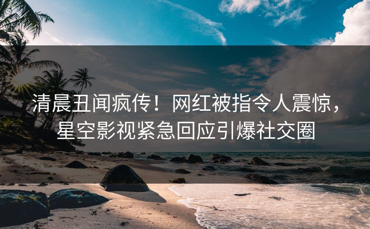 清晨丑闻疯传！网红被指令人震惊，星空影视紧急回应引爆社交圈