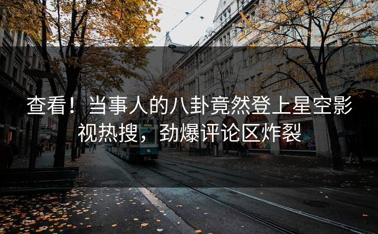 查看！当事人的八卦竟然登上星空影视热搜，劲爆评论区炸裂