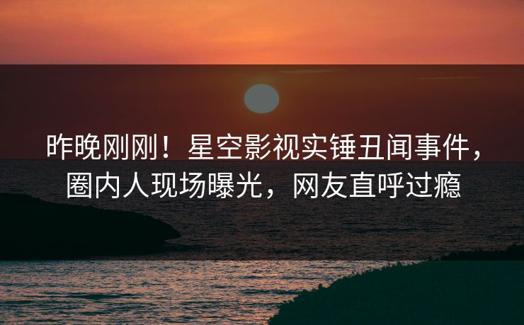 昨晚刚刚！星空影视实锤丑闻事件，圈内人现场曝光，网友直呼过瘾