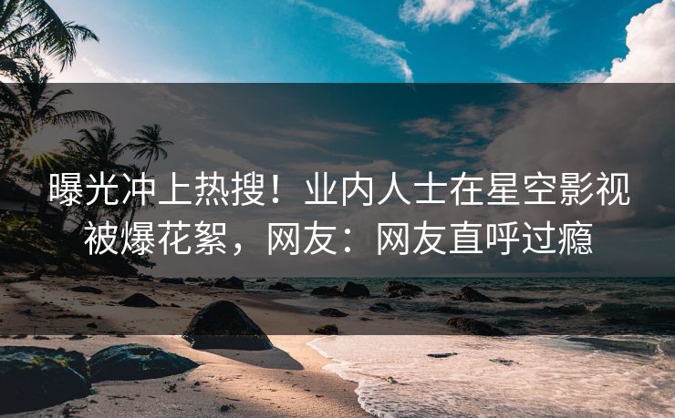 曝光冲上热搜！业内人士在星空影视被爆花絮，网友：网友直呼过瘾