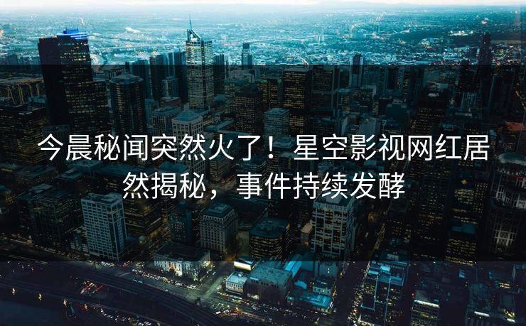 今晨秘闻突然火了！星空影视网红居然揭秘，事件持续发酵