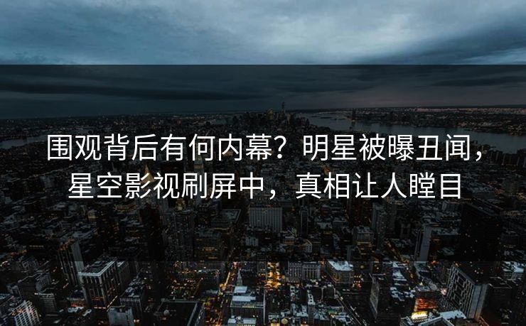 围观背后有何内幕？明星被曝丑闻，星空影视刷屏中，真相让人瞠目