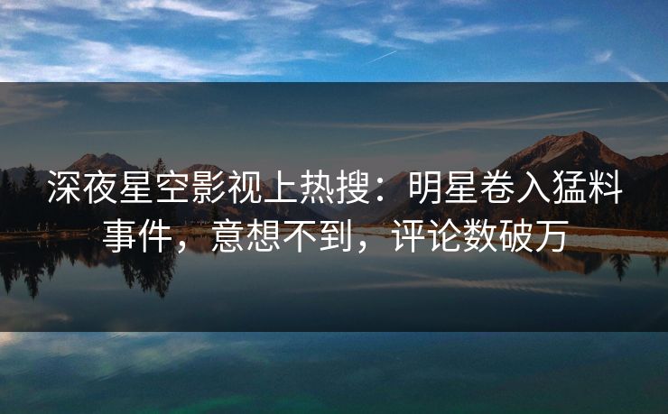 深夜星空影视上热搜：明星卷入猛料事件，意想不到，评论数破万