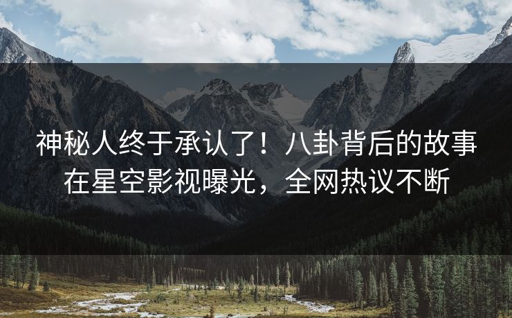 神秘人终于承认了！八卦背后的故事在星空影视曝光，全网热议不断