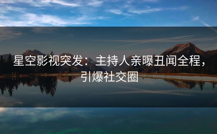 星空影视突发：主持人亲曝丑闻全程，引爆社交圈
