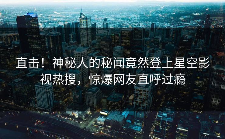 直击！神秘人的秘闻竟然登上星空影视热搜，惊爆网友直呼过瘾