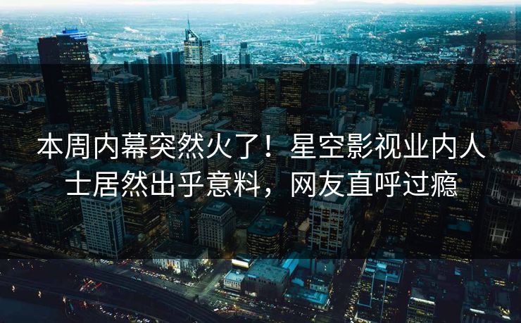 本周内幕突然火了！星空影视业内人士居然出乎意料，网友直呼过瘾