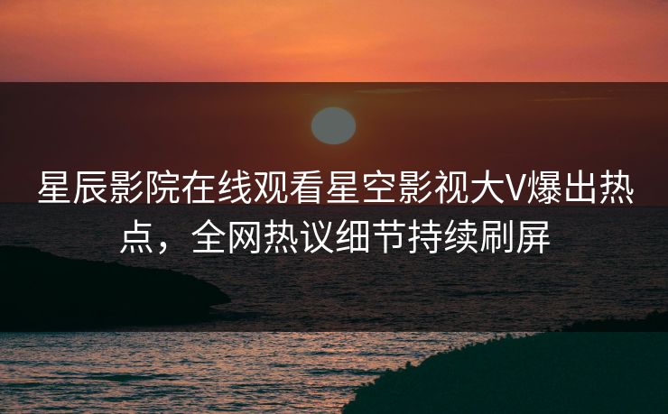 星辰影院在线观看星空影视大V爆出热点，全网热议细节持续刷屏
