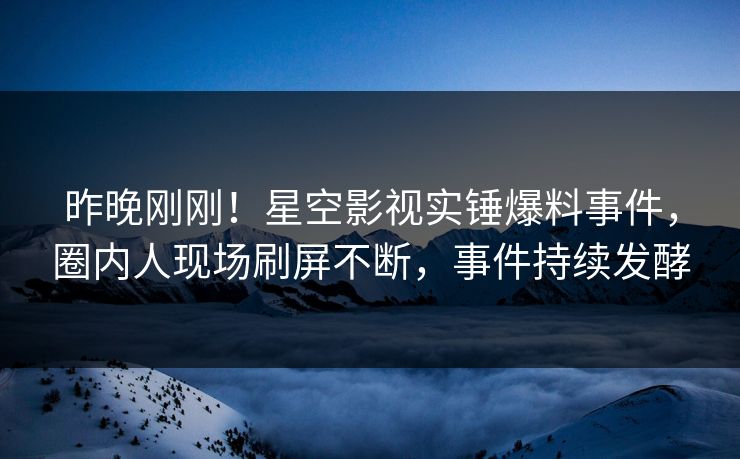 昨晚刚刚！星空影视实锤爆料事件，圈内人现场刷屏不断，事件持续发酵