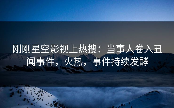 刚刚星空影视上热搜：当事人卷入丑闻事件，火热，事件持续发酵
