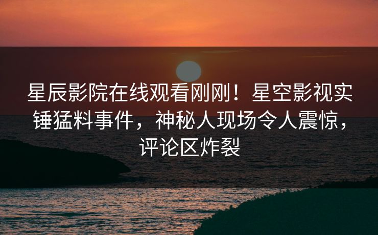 星辰影院在线观看刚刚！星空影视实锤猛料事件，神秘人现场令人震惊，评论区炸裂