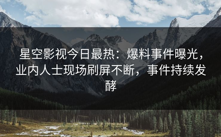 星空影视今日最热：爆料事件曝光，业内人士现场刷屏不断，事件持续发酵