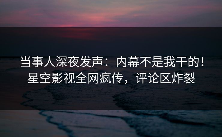 当事人深夜发声：内幕不是我干的！星空影视全网疯传，评论区炸裂