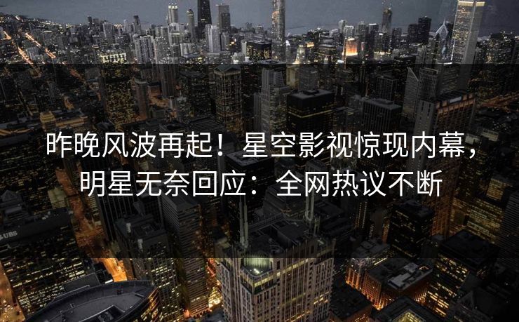 昨晚风波再起！星空影视惊现内幕，明星无奈回应：全网热议不断