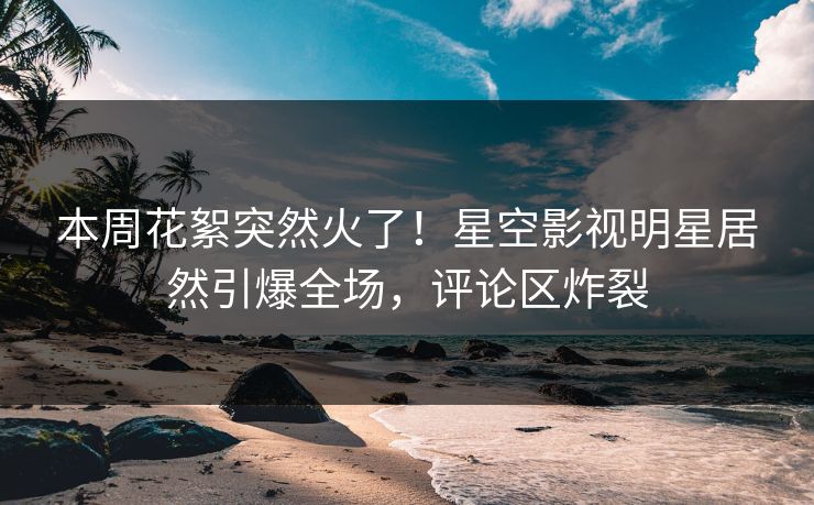 本周花絮突然火了！星空影视明星居然引爆全场，评论区炸裂