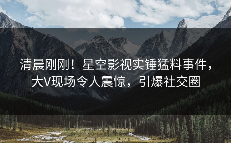 清晨刚刚！星空影视实锤猛料事件，大V现场令人震惊，引爆社交圈