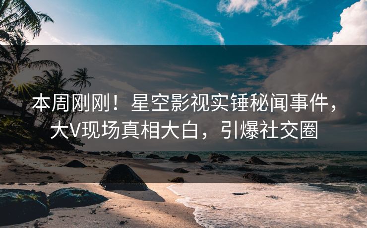 本周刚刚！星空影视实锤秘闻事件，大V现场真相大白，引爆社交圈