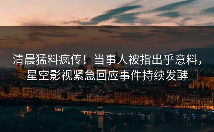 清晨猛料疯传！当事人被指出乎意料，星空影视紧急回应事件持续发酵
