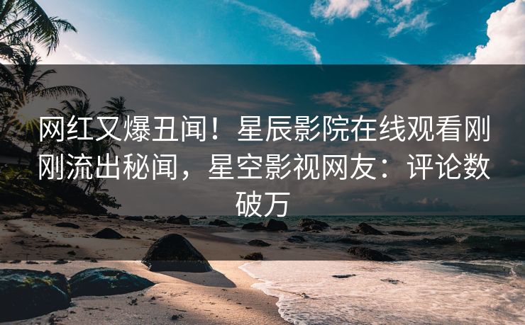 网红又爆丑闻！星辰影院在线观看刚刚流出秘闻，星空影视网友：评论数破万