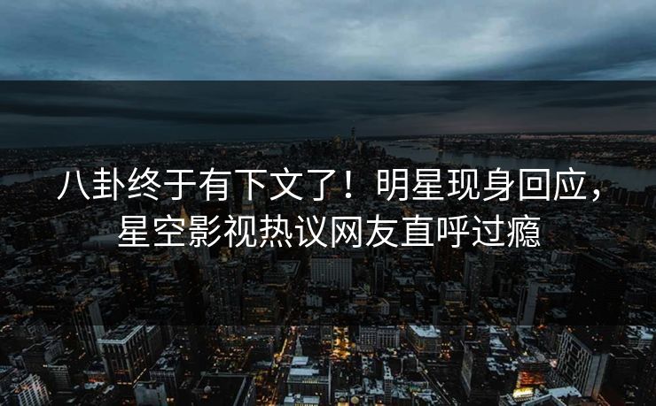 八卦终于有下文了！明星现身回应，星空影视热议网友直呼过瘾