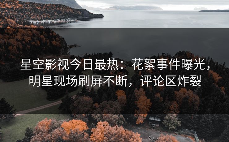 星空影视今日最热：花絮事件曝光，明星现场刷屏不断，评论区炸裂