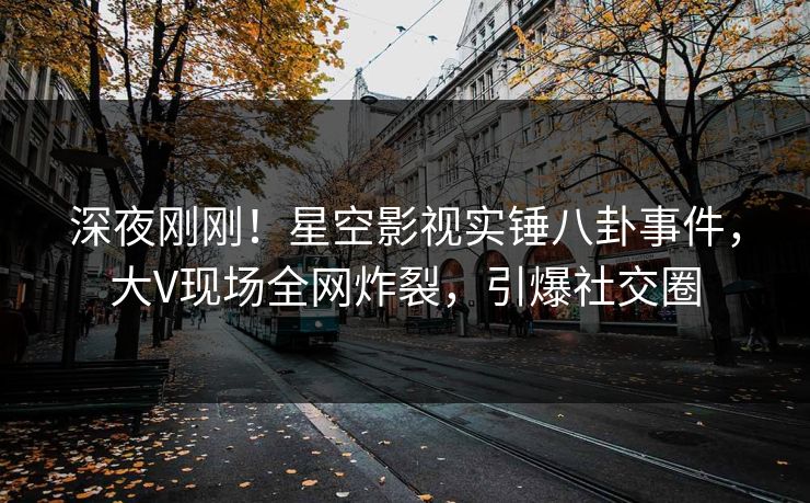 深夜刚刚！星空影视实锤八卦事件，大V现场全网炸裂，引爆社交圈