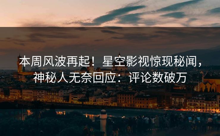 本周风波再起！星空影视惊现秘闻，神秘人无奈回应：评论数破万