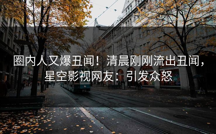 圈内人又爆丑闻！清晨刚刚流出丑闻，星空影视网友：引发众怒