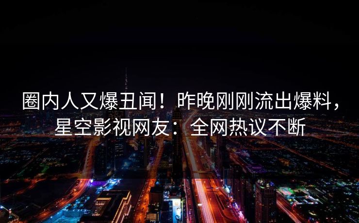 圈内人又爆丑闻！昨晚刚刚流出爆料，星空影视网友：全网热议不断
