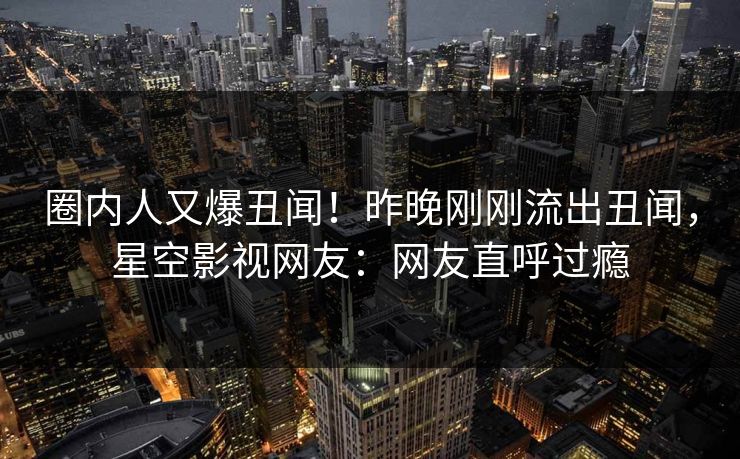 圈内人又爆丑闻！昨晚刚刚流出丑闻，星空影视网友：网友直呼过瘾