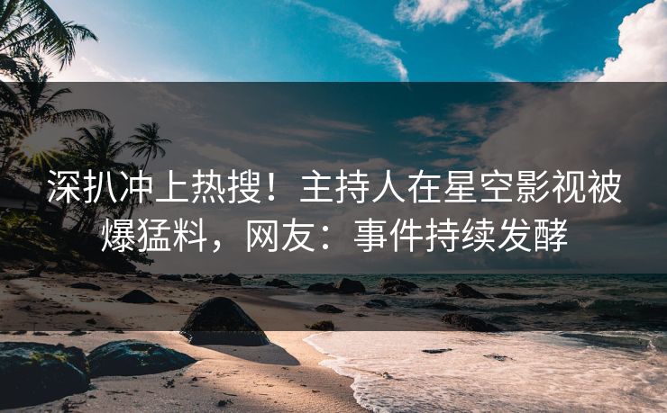 深扒冲上热搜！主持人在星空影视被爆猛料，网友：事件持续发酵