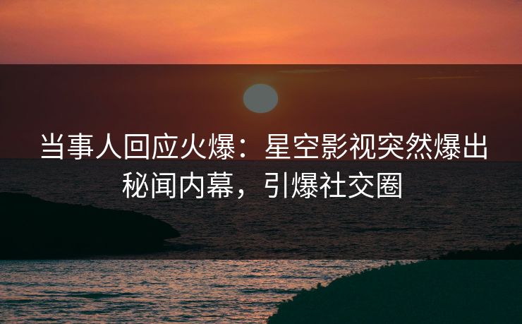 当事人回应火爆：星空影视突然爆出秘闻内幕，引爆社交圈
