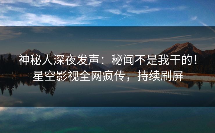 神秘人深夜发声：秘闻不是我干的！星空影视全网疯传，持续刷屏