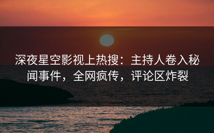 深夜星空影视上热搜：主持人卷入秘闻事件，全网疯传，评论区炸裂