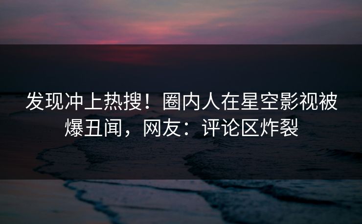 发现冲上热搜！圈内人在星空影视被爆丑闻，网友：评论区炸裂