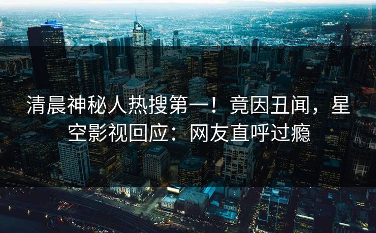 清晨神秘人热搜第一！竟因丑闻，星空影视回应：网友直呼过瘾