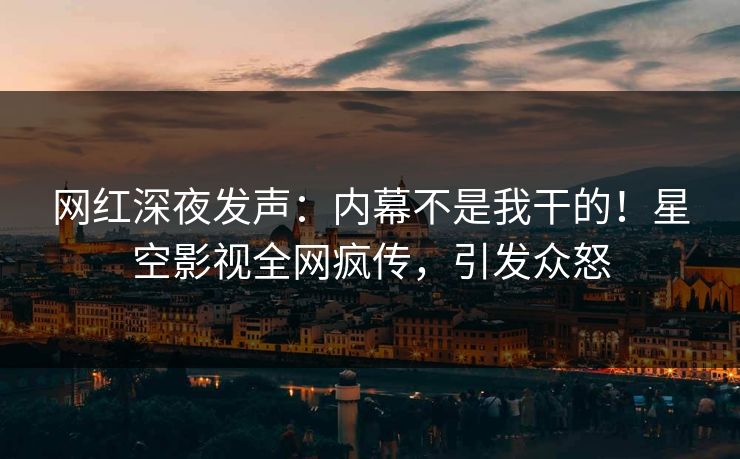 网红深夜发声：内幕不是我干的！星空影视全网疯传，引发众怒